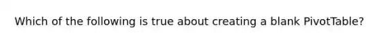 Which of the following is true about creating a blank PivotTable?