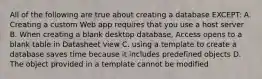 All of the following are true about creating a database EXCEPT: A. Creating a custom Web app requires that you use a host server B. When creating a blank desktop database, Access opens to a blank table in Datasheet view C. using a template to create a database saves time because it includes predefined objects D. The object provided in a template cannot be modified