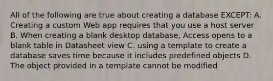 All of the following are true about creating a database EXCEPT: A. Creating a custom Web app requires that you use a host server B. When creating a blank desktop database, Access opens to a blank table in Datasheet view C. using a template to create a database saves time because it includes predefined objects D. The object provided in a template cannot be modified