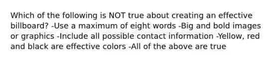 Which of the following is NOT true about creating an effective billboard? -Use a maximum of eight words -Big and bold images or graphics -Include all possible contact information -Yellow, red and black are effective colors -All of the above are true