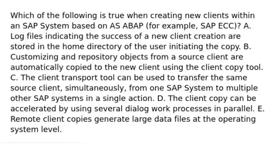 Which of the following is true when creating new clients within an SAP System based on AS ABAP (for example, SAP ECC)? A. Log files indicating the success of a new client creation are stored in the home directory of the user initiating the copy. B. Customizing and repository objects from a source client are automatically copied to the new client using the client copy tool. C. The client transport tool can be used to transfer the same source client, simultaneously, from one SAP System to multiple other SAP systems in a single action. D. The client copy can be accelerated by using several dialog work processes in parallel. E. Remote client copies generate large data files at the operating system level.