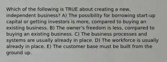 Which of the following is TRUE about creating a new, independent business? A) The possibility for borrowing start-up capital or getting investors is more, compared to buying an existing business. B) The owner's freedom is less, compared to buying an existing business. C) The business processes and systems are usually already in place. D) The workforce is usually already in place. E) The customer base must be built from the ground up.