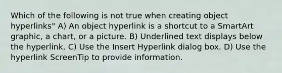 Which of the following is not true when creating object hyperlinks" A) An object hyperlink is a shortcut to a SmartArt graphic, a chart, or a picture. B) Underlined text displays below the hyperlink. C) Use the Insert Hyperlink dialog box. D) Use the hyperlink ScreenTip to provide information.