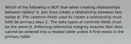 Which of the following is NOT true when creating relationships between tables? A. Join lines create a relationship between two tables B. The common fields used to create a relationship must both be primary keys C. The data types of common fields must be the same D. Enforcing referential integrity ensures that data cannot be entered into a related table unless it first exists in the primary table