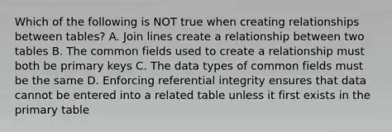 Which of the following is NOT true when creating relationships between tables? A. Join lines create a relationship between two tables B. The common fields used to create a relationship must both be primary keys C. The data types of common fields must be the same D. Enforcing referential integrity ensures that data cannot be entered into a related table unless it first exists in the primary table