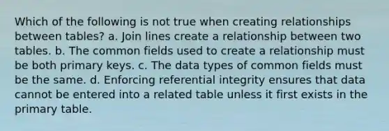 Which of the following is not true when creating relationships between tables? a. Join lines create a relationship between two tables. b. The common fields used to create a relationship must be both primary keys. c. The data types of common fields must be the same. d. Enforcing referential integrity ensures that data cannot be entered into a related table unless it first exists in the primary table.