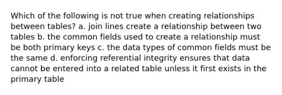 Which of the following is not true when creating relationships between tables? a. join lines create a relationship between two tables b. the common fields used to create a relationship must be both primary keys c. the data types of common fields must be the same d. enforcing referential integrity ensures that data cannot be entered into a related table unless it first exists in the primary table