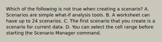 Which of the following is not true when creating a scenario? A. Scenarios are simple what-if analysis tools. B. A worksheet can have up to 24 scenarios. C. The first scenario that you create is a scenario for current data. D. You can select the cell range before starting the Scenario Manager command.