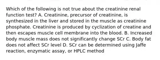 Which of the following is not true about the creatinine renal function test? A. Creatinine, precursor of creatinine, is synthesized in the liver and stored in the muscle as creatinine phosphate. Creatinine is produced by cyclization of creatine and then escapes muscle cell membrane into the blood. B. Increased body muscle mass does not significantly change SCr C. Body fat does not affect SCr level D. SCr can be determined using Jaffe reaction, enzymatic assay, or HPLC method