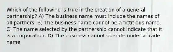 Which of the following is true in the creation of a general partnership? A) The business name must include the names of all partners. B) The business name cannot be a fictitious name. C) The name selected by the partnership cannot indicate that it is a corporation. D) The business cannot operate under a trade name