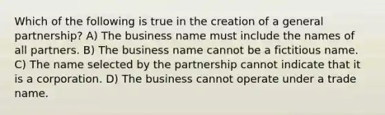 Which of the following is true in the creation of a general partnership? A) The business name must include the names of all partners. B) The business name cannot be a fictitious name. C) The name selected by the partnership cannot indicate that it is a corporation. D) The business cannot operate under a trade name.