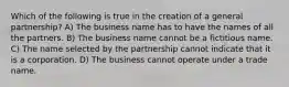 Which of the following is true in the creation of a general partnership? A) The business name has to have the names of all the partners. B) The business name cannot be a fictitious name. C) The name selected by the partnership cannot indicate that it is a corporation. D) The business cannot operate under a trade name.