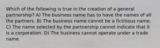 Which of the following is true in the creation of a general partnership? A) The business name has to have the names of all the partners. B) The business name cannot be a fictitious name. C) The name selected by the partnership cannot indicate that it is a corporation. D) The business cannot operate under a trade name.