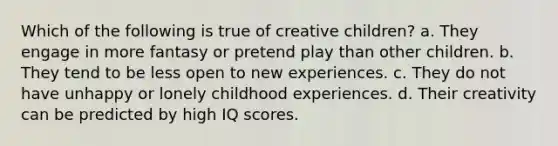 Which of the following is true of creative children? a. They engage in more fantasy or pretend play than other children. b. They tend to be less open to new experiences. c. They do not have unhappy or lonely childhood experiences. d. Their creativity can be predicted by high IQ scores.