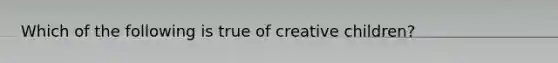 Which of the following is true of creative children?