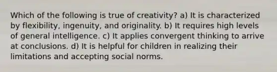 Which of the following is true of creativity? a) It is characterized by flexibility, ingenuity, and originality. b) It requires high levels of general intelligence. c) It applies convergent thinking to arrive at conclusions. d) It is helpful for children in realizing their limitations and accepting social norms.