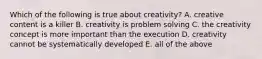 Which of the following is true about creativity? A. creative content is a killer B. creativity is problem solving C. the creativity concept is more important than the execution D. creativity cannot be systematically developed E. all of the above