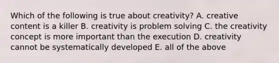 Which of the following is true about creativity? A. creative content is a killer B. creativity is problem solving C. the creativity concept is more important than the execution D. creativity cannot be systematically developed E. all of the above