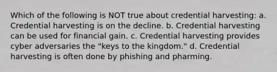 Which of the following is NOT true about credential harvesting: a. Credential harvesting is on the decline. b. Credential harvesting can be used for financial gain. c. Credential harvesting provides cyber adversaries the "keys to the kingdom." d. Credential harvesting is often done by phishing and pharming.