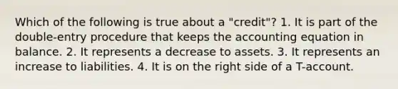 Which of the following is true about a "credit"? 1. It is part of the double-entry procedure that keeps the accounting equation in balance. 2. It represents a decrease to assets. 3. It represents an increase to liabilities. 4. It is on the right side of a T-account.