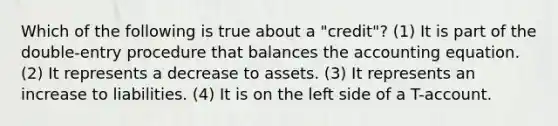 Which of the following is true about a "credit"? (1) It is part of the double-entry procedure that balances the accounting equation. (2) It represents a decrease to assets. (3) It represents an increase to liabilities. (4) It is on the left side of a T-account.