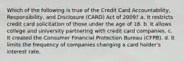 Which of the following is true of the Credit Card Accountability, Responsibility, and Disclosure (CARD) Act of 2009? a. It restricts credit card solicitation of those under the age of 18. b. It allows college and university partnering with credit card companies. c. It created the Consumer Financial Protection Bureau (CFPB). d. It limits the frequency of companies changing a card holder's interest rate.