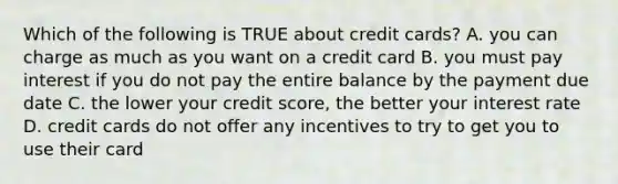 Which of the following is TRUE about credit cards? A. you can charge as much as you want on a credit card B. you must pay interest if you do not pay the entire balance by the payment due date C. the lower your credit score, the better your interest rate D. credit cards do not offer any incentives to try to get you to use their card