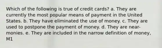 Which of the following is true of credit cards? a. They are currently the most popular means of payment in the United States. b. They have eliminated the use of money. c. They are used to postpone the payment of money. d. They are near-monies. e. They are included in the narrow definition of money, M1