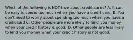 Which of the following is NOT true about credit cards? A. It can be easy to spend too much when you have a credit card. B. You don't need to worry about spending too much when you have a credit card C. Other people are more likely to lend you money when your credit history is good. D. Other people are less likely to lend you money when your credit history is not good.