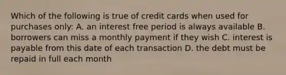 Which of the following is true of credit cards when used for purchases only: A. an interest free period is always available B. borrowers can miss a monthly payment if they wish C. interest is payable from this date of each transaction D. the debt must be repaid in full each month