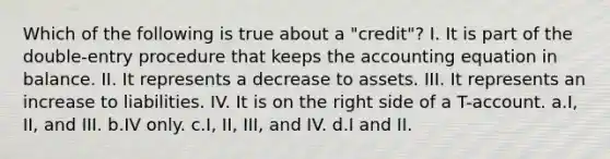 Which of the following is true about a "credit"? I. It is part of the double-entry procedure that keeps <a href='https://www.questionai.com/knowledge/k7UJ6J5ODQ-the-accounting-equation' class='anchor-knowledge'>the accounting equation</a> in balance. II. It represents a decrease to assets. III. It represents an increase to liabilities. IV. It is on the right side of a T-account. a.I, II, and III. b.IV only. c.I, II, III, and IV. d.I and II.