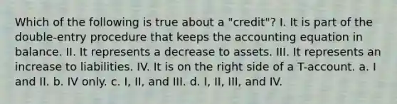 Which of the following is true about a "credit"? I. It is part of the double-entry procedure that keeps the accounting equation in balance. II. It represents a decrease to assets. III. It represents an increase to liabilities. IV. It is on the right side of a T-account. a. I and II. b. IV only. c. I, II, and III. d. I, II, III, and IV.