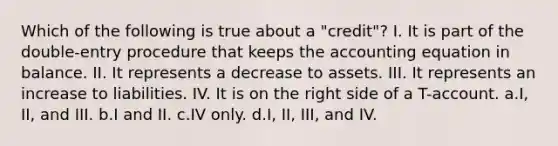 Which of the following is true about a "credit"? I. It is part of the double-entry procedure that keeps the accounting equation in balance. II. It represents a decrease to assets. III. It represents an increase to liabilities. IV. It is on the right side of a T-account. a.I, II, and III. b.I and II. c.IV only. d.I, II, III, and IV.