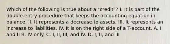 Which of the following is true about a "credit"? I. It is part of the double-entry procedure that keeps the accounting equation in balance. II. It represents a decrease to assets. III. It represents an increase to liabilities. IV. It is on the right side of a T-account. A. I and II B. IV only. C. I, II, III, and IV. D. I, II, and III