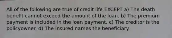 All of the following are true of credit life EXCEPT a) The death benefit cannot exceed the amount of the loan. b) The premium payment is included in the loan payment. c) The creditor is the policyowner. d) The insured names the beneficiary.