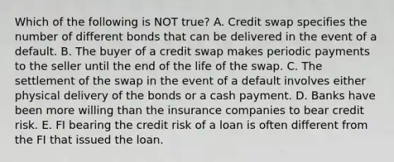 Which of the following is NOT true? A. Credit swap specifies the number of different bonds that can be delivered in the event of a default. B. The buyer of a credit swap makes periodic payments to the seller until the end of the life of the swap. C. The settlement of the swap in the event of a default involves either physical delivery of the bonds or a cash payment. D. Banks have been more willing than the insurance companies to bear credit risk. E. FI bearing the credit risk of a loan is often different from the FI that issued the loan.