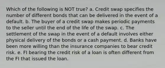 Which of the following is NOT true? a. Credit swap specifies the number of different bonds that can be delivered in the event of a default. b. The buyer of a credit swap makes periodic payments to the seller until the end of the life of the swap. c. The settlement of the swap in the event of a default involves either physical delivery of the bonds or a cash payment. d. Banks have been more willing than the insurance companies to bear credit risk. e. FI bearing the credit risk of a loan is often different from the FI that issued the loan.