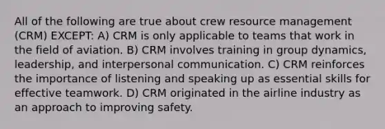 All of the following are true about crew resource management (CRM) EXCEPT: A) CRM is only applicable to teams that work in the field of aviation. B) CRM involves training in group dynamics, leadership, and interpersonal communication. C) CRM reinforces the importance of listening and speaking up as essential skills for effective teamwork. D) CRM originated in the airline industry as an approach to improving safety.