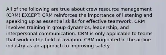 All of the following are true about crew resource management (CRM) EXCEPT: CRM reinforces the importance of listening and speaking up as essential skills for effective teamwork. CRM involves training in group dynamics, leadership, and interpersonal communication. CRM is only applicable to teams that work in the field of aviation. CRM originated in the airline industry as an approach to improving safety.