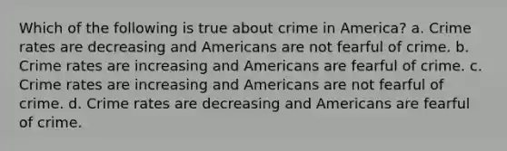 Which of the following is true about crime in America? a. Crime rates are decreasing and Americans are not fearful of crime. b. Crime rates are increasing and Americans are fearful of crime. c. Crime rates are increasing and Americans are not fearful of crime. d. Crime rates are decreasing and Americans are fearful of crime.