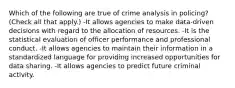 Which of the following are true of crime analysis in policing? (Check all that apply.) -It allows agencies to make data-driven decisions with regard to the allocation of resources. -It is the statistical evaluation of officer performance and professional conduct. -It allows agencies to maintain their information in a standardized language for providing increased opportunities for data sharing. -It allows agencies to predict future criminal activity.