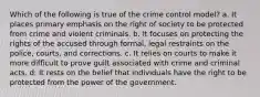 Which of the following is true of the crime control model? a. It places primary emphasis on the right of society to be protected from crime and violent criminals. b. It focuses on protecting the rights of the accused through formal, legal restraints on the police, courts, and corrections. c. It relies on courts to make it more difficult to prove guilt associated with crime and criminal acts. d. It rests on the belief that individuals have the right to be protected from the power of the government.