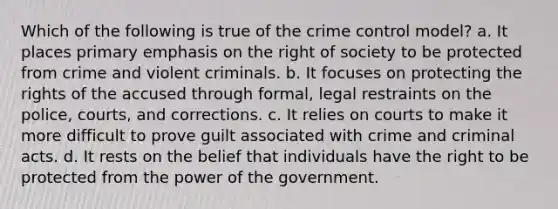 Which of the following is true of the crime control model? a. It places primary emphasis on the right of society to be protected from crime and violent criminals. b. It focuses on protecting the rights of the accused through formal, legal restraints on the police, courts, and corrections. c. It relies on courts to make it more difficult to prove guilt associated with crime and criminal acts. d. It rests on the belief that individuals have the right to be protected from the power of the government.