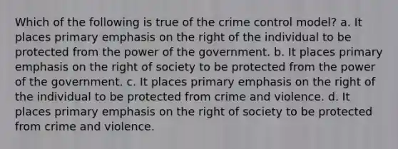 Which of the following is true of the crime control model? a. It places primary emphasis on the right of the individual to be protected from the power of the government. b. It places primary emphasis on the right of society to be protected from the power of the government. c. It places primary emphasis on the right of the individual to be protected from crime and violence. d. It places primary emphasis on the right of society to be protected from crime and violence.