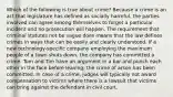 Which of the following is true about crime? Because a crime is an act that legislature has defined as socially harmful, the parties involved can agree among themselves to forget a particular incident and no prosecution will happen. The requirement that criminal statutes not be vague does means that the law defines crimes in ways that can be easily and clearly understood. If a new technology-specific company employing the maximum people of a town shuts down, the company has committed a crime. Tom and Tim have an argument in a bar and punch each other in the face before leaving; the crime of arson has been committed. In case of a crime, judges will typically not award compensation to victims where there is a lawsuit that victims can bring against the defendant in civil court.