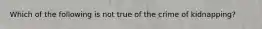 Which of the following is not true of the crime of kidnapping?