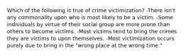 Which of the following is true of crime victimization? -There isn't any commonality upon who is most likely to be a victim. -Some individuals by virtue of their social group are more prone than others to become victims. -Most victims tend to bring the crimes they are victims to upon themselves. -Most victimization occurs purely due to bring in the "wrong place at the wrong time."