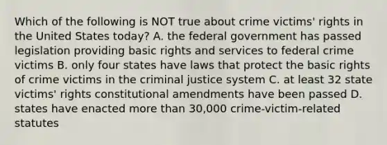 Which of the following is NOT true about crime victims' rights in the United States today? A. the federal government has passed legislation providing basic rights and services to federal crime victims B. only four states have laws that protect the basic rights of crime victims in the criminal justice system C. at least 32 state victims' rights constitutional amendments have been passed D. states have enacted more than 30,000 crime-victim-related statutes