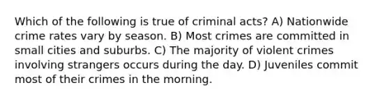 Which of the following is true of criminal acts? A) Nationwide crime rates vary by season. B) Most crimes are committed in small cities and suburbs. C) The majority of violent crimes involving strangers occurs during the day. D) Juveniles commit most of their crimes in the morning.