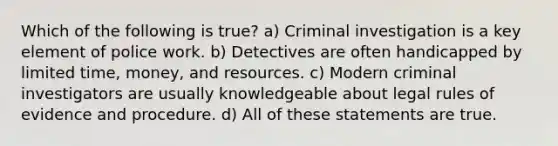 Which of the following is true? a) Criminal investigation is a key element of police work. b) Detectives are often handicapped by limited time, money, and resources. c) Modern criminal investigators are usually knowledgeable about legal rules of evidence and procedure. d) All of these statements are true.